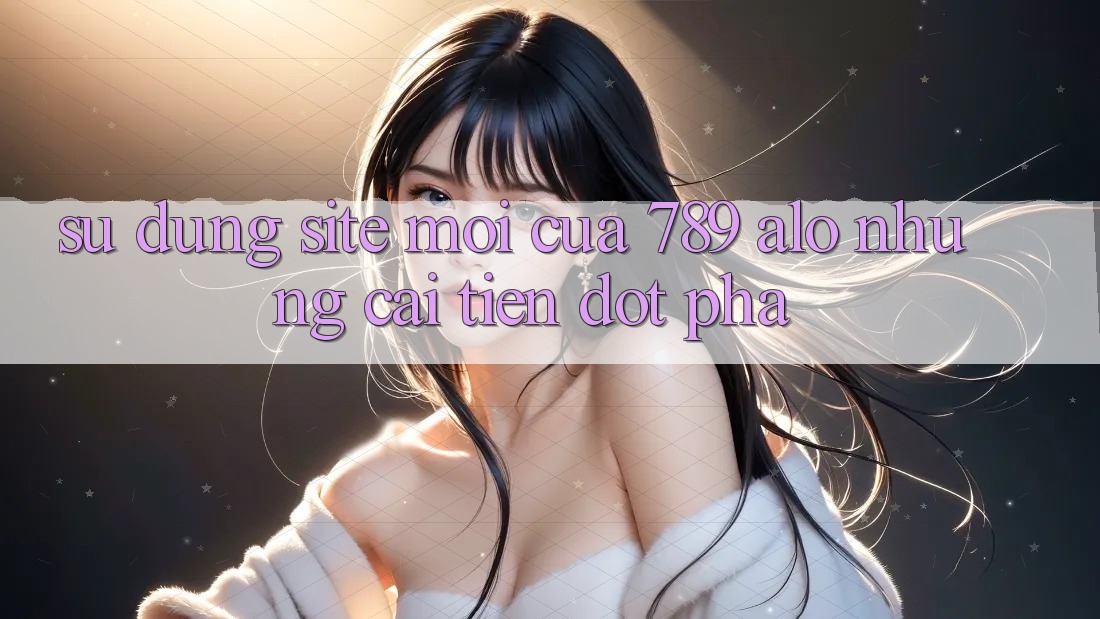 Sử dụng Site Mới Của 789 alo: Những Cải Tiến Đột Phá