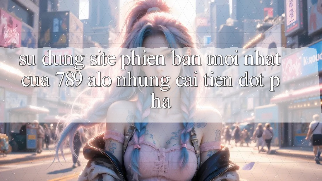 Sử dụng Site Phiên bản mới Nhất Của 789 alo: Những Cải Tiến Đột Phá