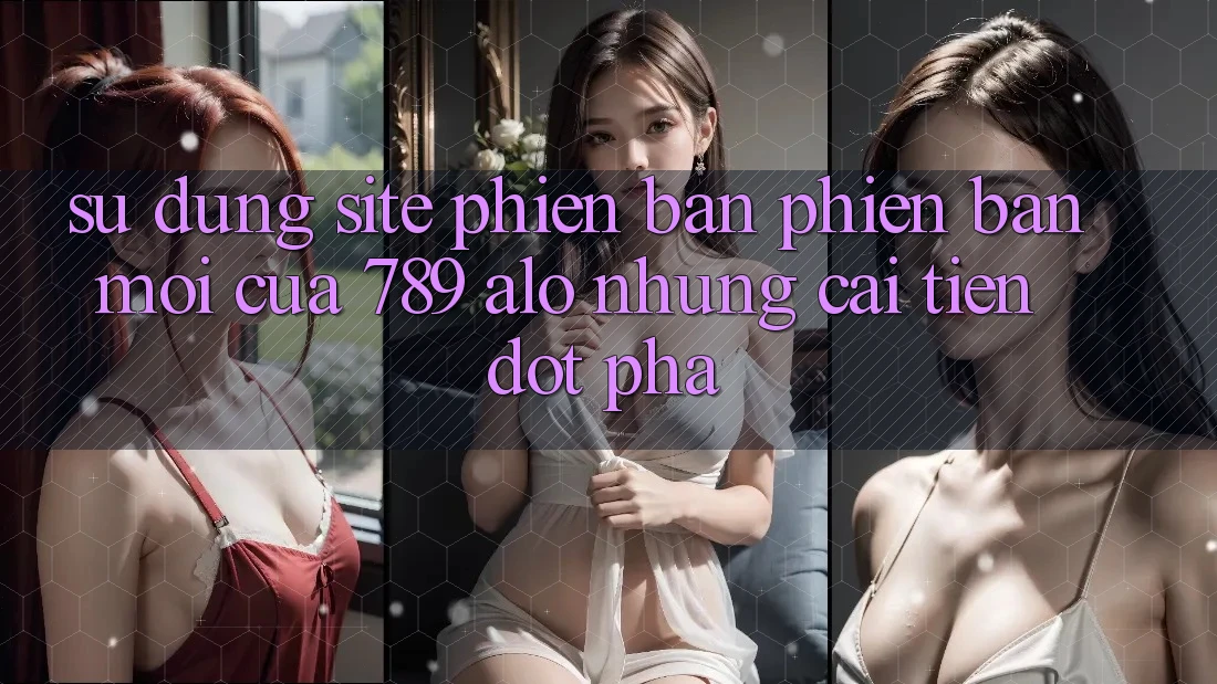 Sử dụng Site Phiên bản phiên bản mới Của 789 alo: Những Cải Tiến Đột Phá