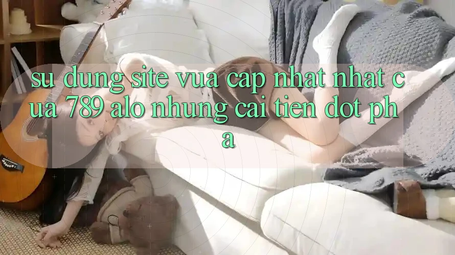 Sử dụng Site Vừa cập nhật Nhất Của 789 alo: Những Cải Tiến Đột Phá