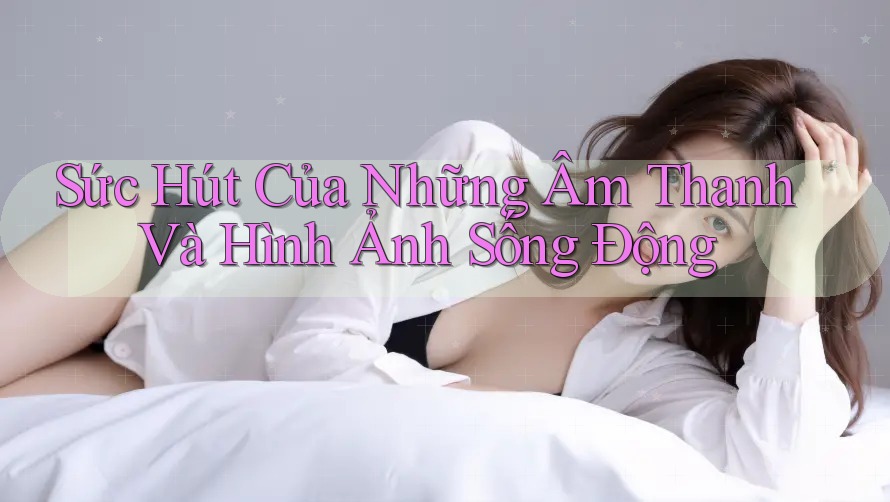 Sức Hút Của Những Âm Thanh Và Hình Ảnh Sống Động