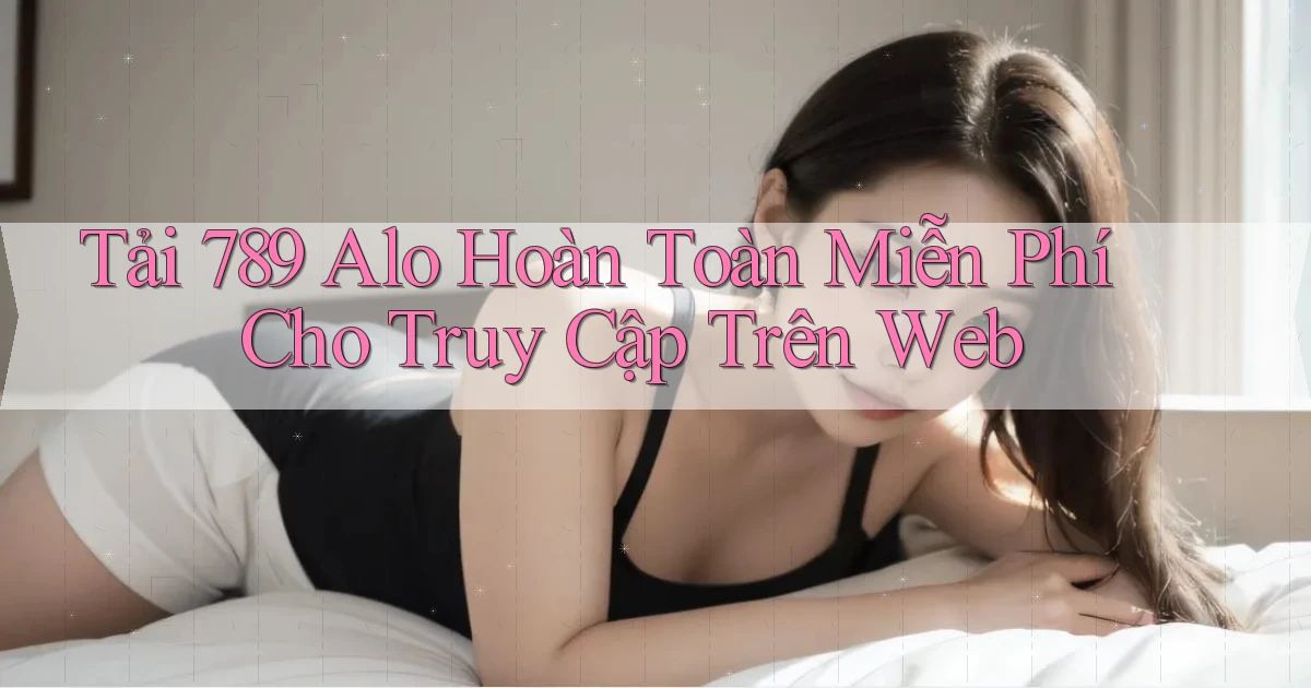 tải 789 alo hoàn toàn miễn phí cho truy cập trên web