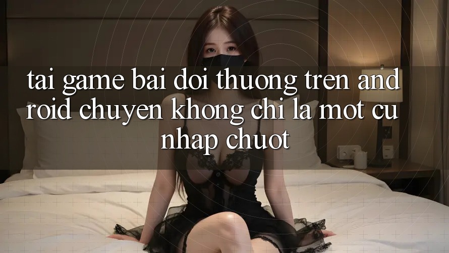 “Tải game bài đổi thưởng” trên Android – Chuyện không chỉ là một cú nhấp chuột