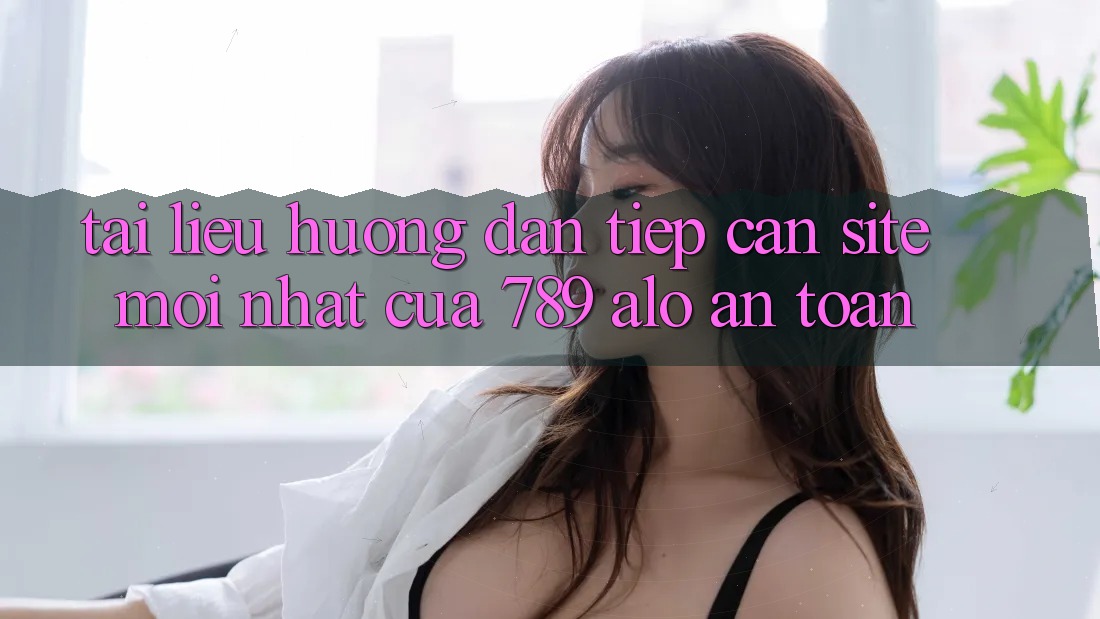 Tài liệu hướng dẫn Tiếp Cận Site Mới Nhất Của 789 alo An Toàn