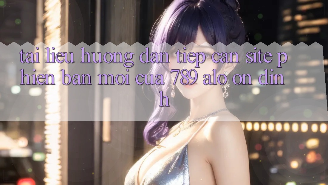 Tài liệu hướng dẫn Tiếp Cận Site Phiên bản mới Của 789 alo Ổn định