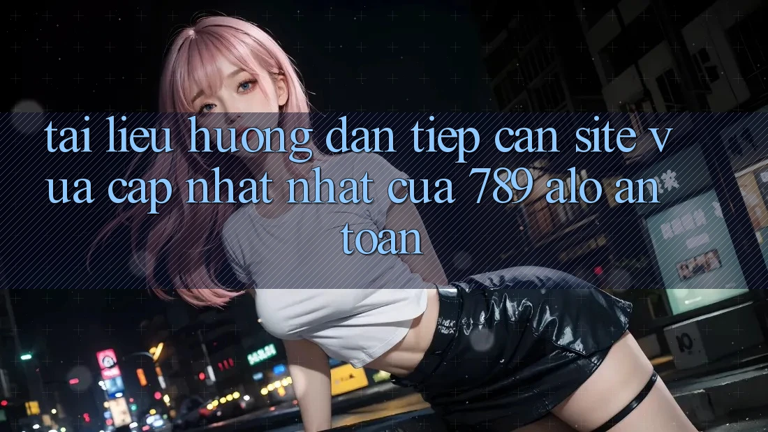 Tài liệu hướng dẫn Tiếp Cận Site Vừa cập nhật Nhất Của 789 alo An Toàn