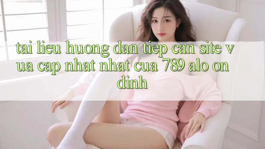 Tài liệu hướng dẫn Tiếp Cận Site Vừa cập nhật Nhất Của 789 alo Ổn định