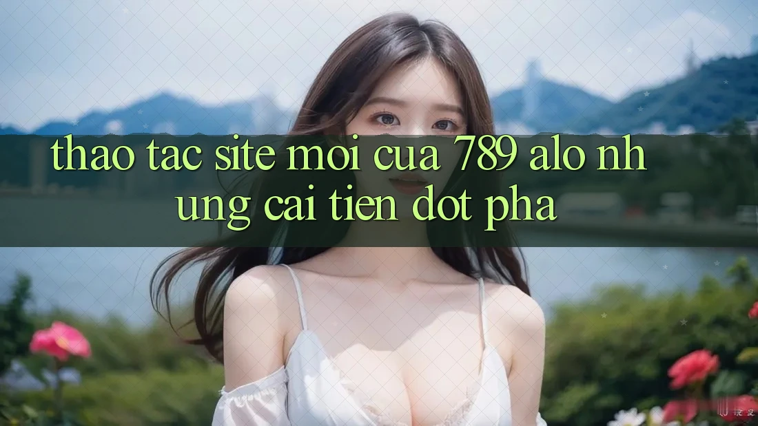 Thao tác Site Mới Của 789 alo: Những Cải Tiến Đột Phá Thao tác Site Mới Của 789 alo: Những Cải Tiến Đột Phá