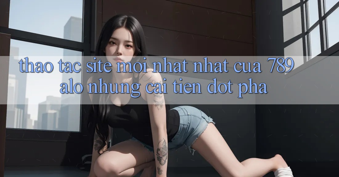Thao tác Site Mới nhất Nhất Của 789 alo: Những Cải Tiến Đột Phá