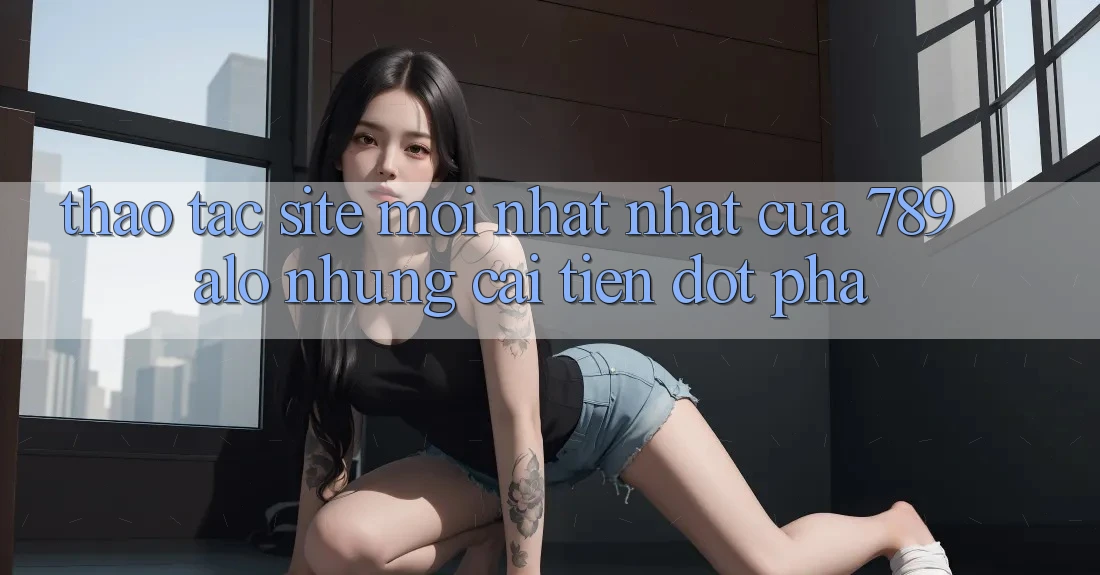 Thao tác Site Mới nhất Nhất Của 789 alo: Những Cải Tiến Đột Phá