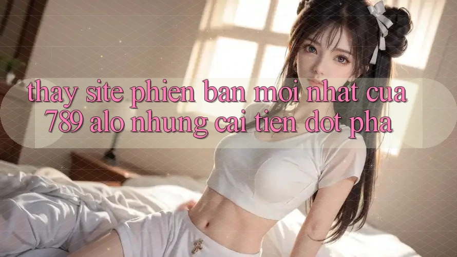 Thấy Site Phiên bản mới nhất Của 789 alo: Những Cải Tiến Đột Phá