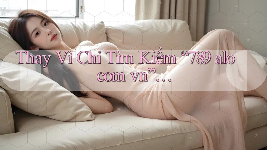 Thay Vì Chỉ Tìm Kiếm “789 alo com vn”…