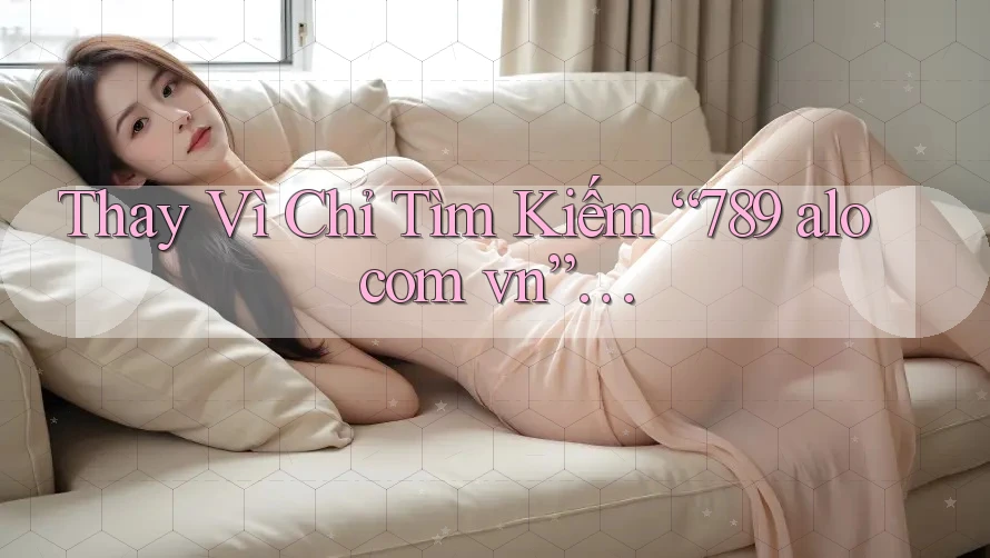 Thay Vì Chỉ Tìm Kiếm “789 alo com vn”… Thay Vì Chỉ Tìm Kiếm “789 alo com vn”…