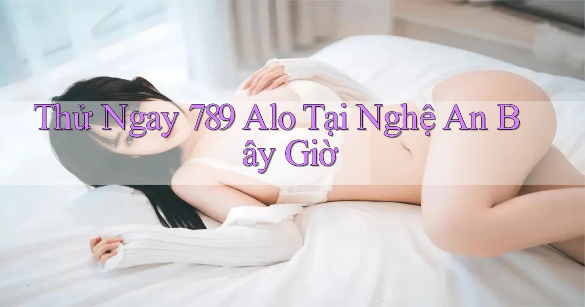 thử ngay 789 alo tại Nghệ An bây giờ