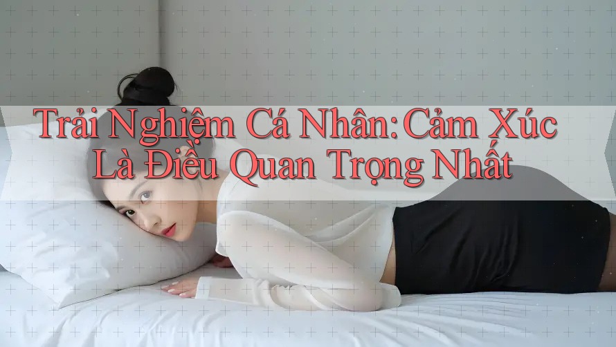 Trải Nghiệm Cá Nhân: Cảm Xúc Là Điều Quan Trọng Nhất Trải Nghiệm Cá Nhân: Cảm Xúc Là Điều Quan Trọng Nhất