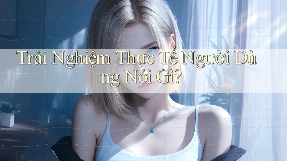 Trải Nghiệm Thực Tế Người Dùng Nói Gì? Trải Nghiệm Thực Tế Người Dùng Nói Gì?