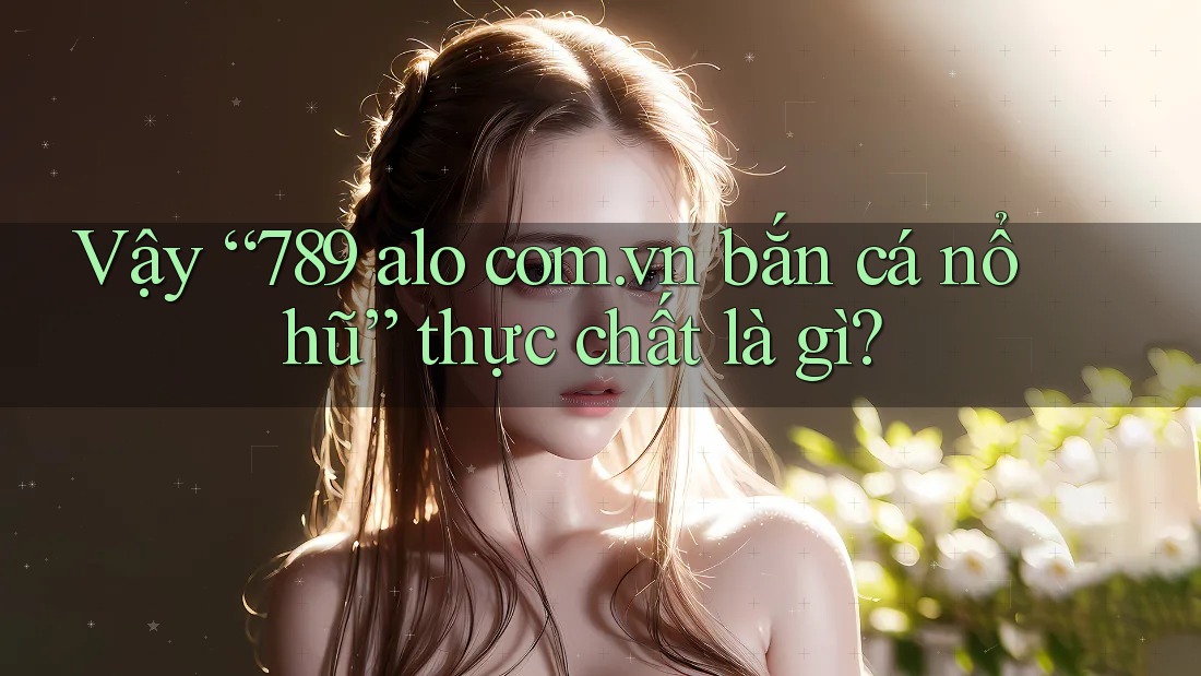 Vậy “789 alo com. vn bắn cá nổ hũ” thực chất là gì?