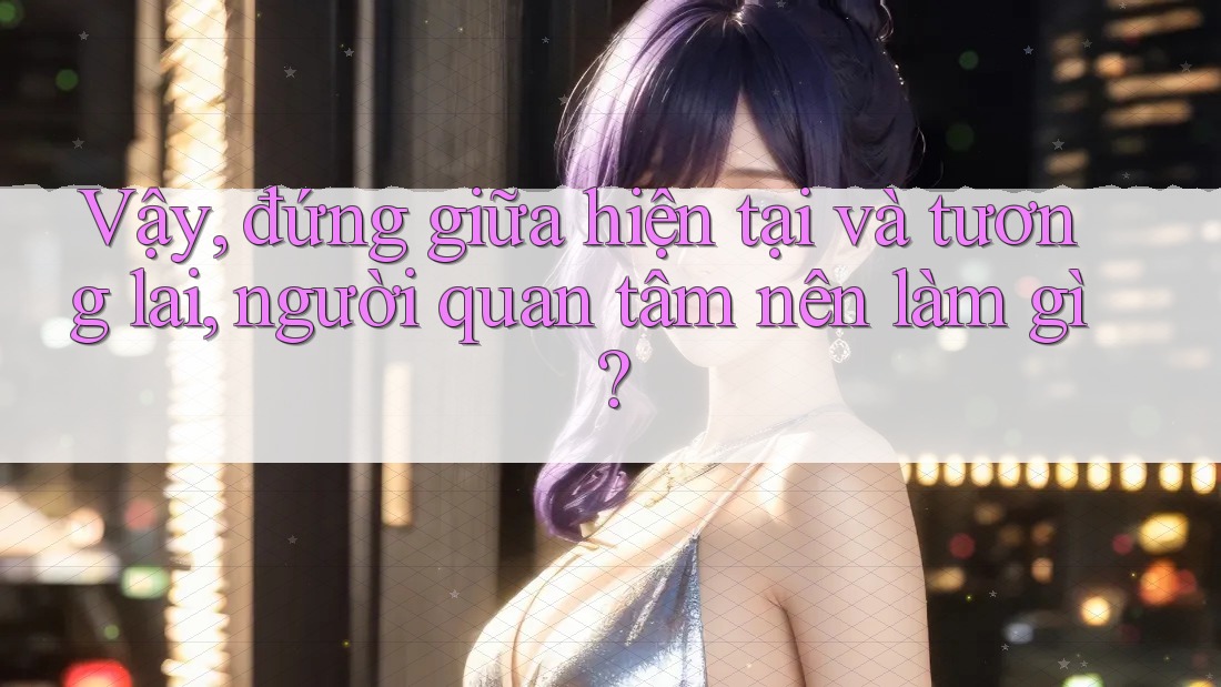 Vậy, đứng giữa hiện tại và tương lai, người quan tâm nên làm gì? Vậy, đứng giữa hiện tại và tương lai, người quan tâm nên làm gì?