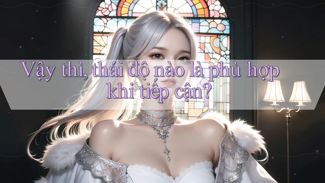 Vậy thì, thái độ nào là phù hợp khi tiếp cận? Vậy thì, thái độ nào là phù hợp khi tiếp cận?