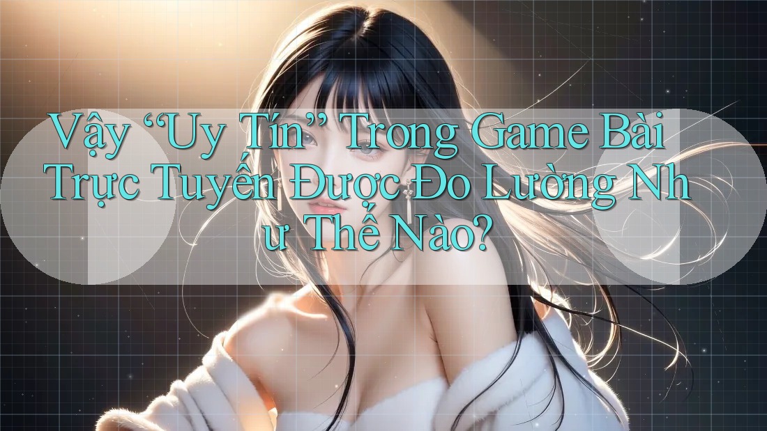 Vậy “Uy Tín” Trong Game Bài Trực Tuyến Được Đo Lường Như Thế Nào?