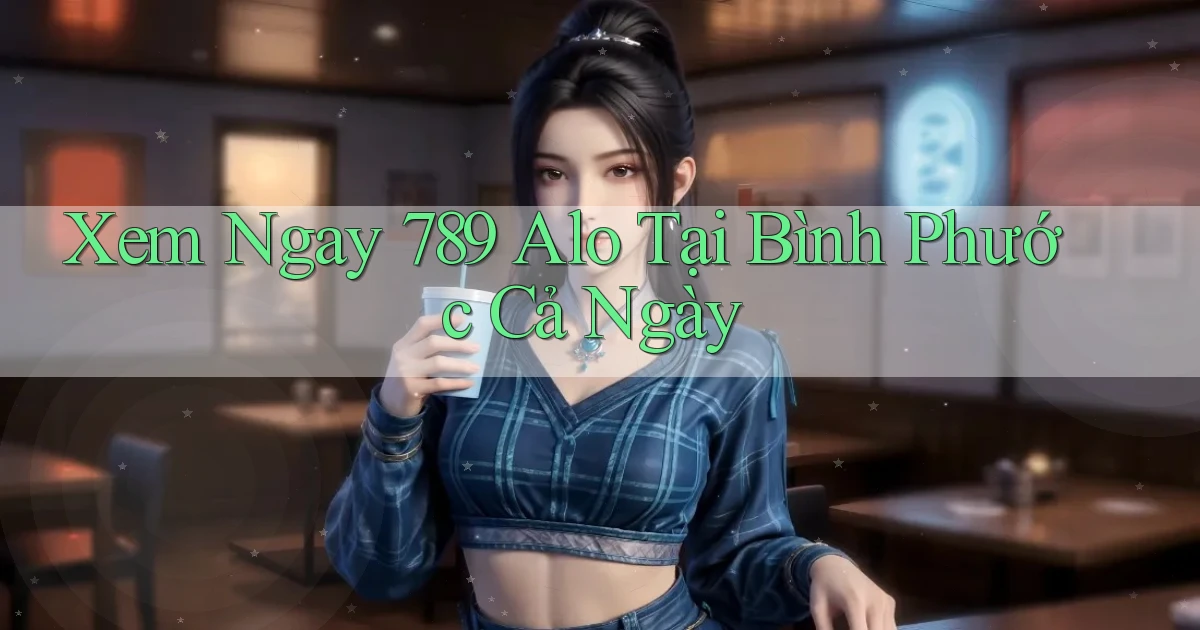 xem ngay 789 alo tại Bình Phước cả ngày