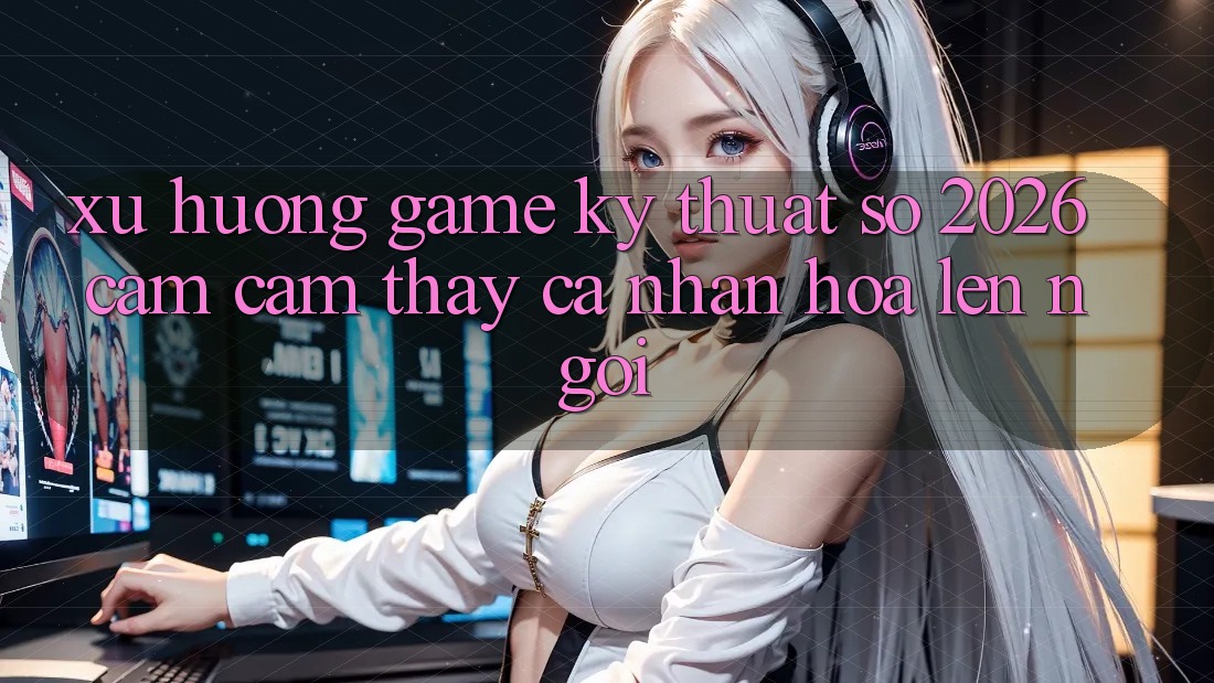 Xu Hướng Game Kỹ Thuật Số 2026: Cảm cảm thấy Cá Nhân Hóa Lên Ngôi
