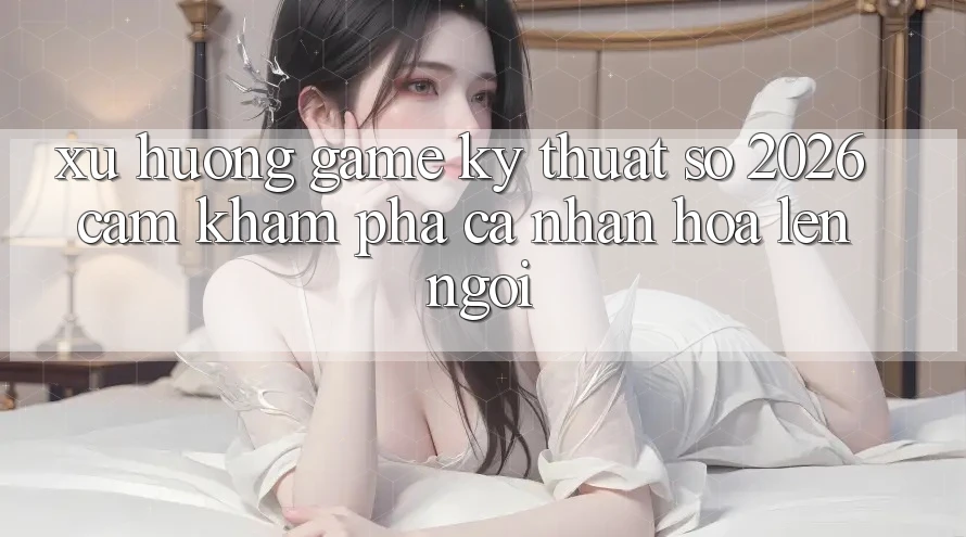 Xu Hướng Game Kỹ Thuật Số 2026: Cảm khám phá Cá Nhân Hóa Lên Ngôi Xu Hướng Game Kỹ Thuật Số 2026: Cảm khám phá Cá Nhân Hóa Lên Ngôi