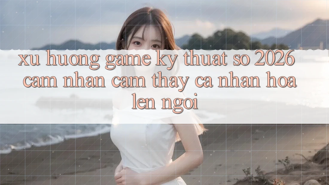 Xu Hướng Game Kỹ Thuật Số 2026: Cảm nhận cảm thấy Cá Nhân Hóa Lên Ngôi Xu Hướng Game Kỹ Thuật Số 2026: Cảm nhận cảm thấy Cá Nhân Hóa Lên Ngôi