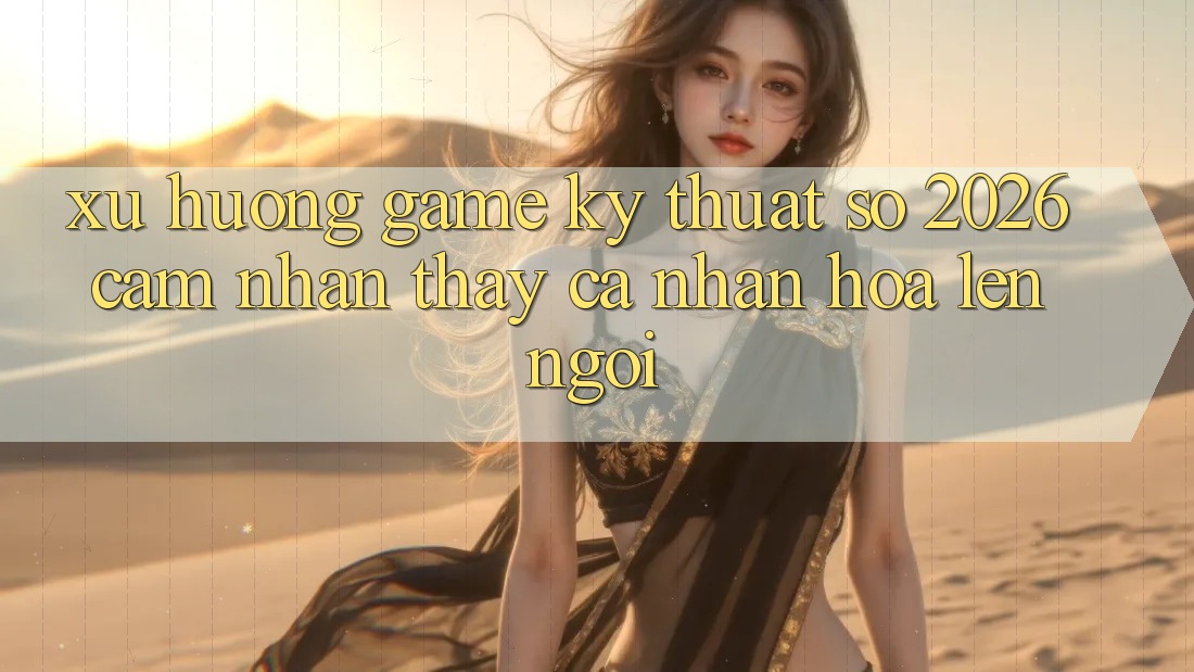 Xu Hướng Game Kỹ Thuật Số 2026: Cảm nhận thấy Cá Nhân Hóa Lên Ngôi