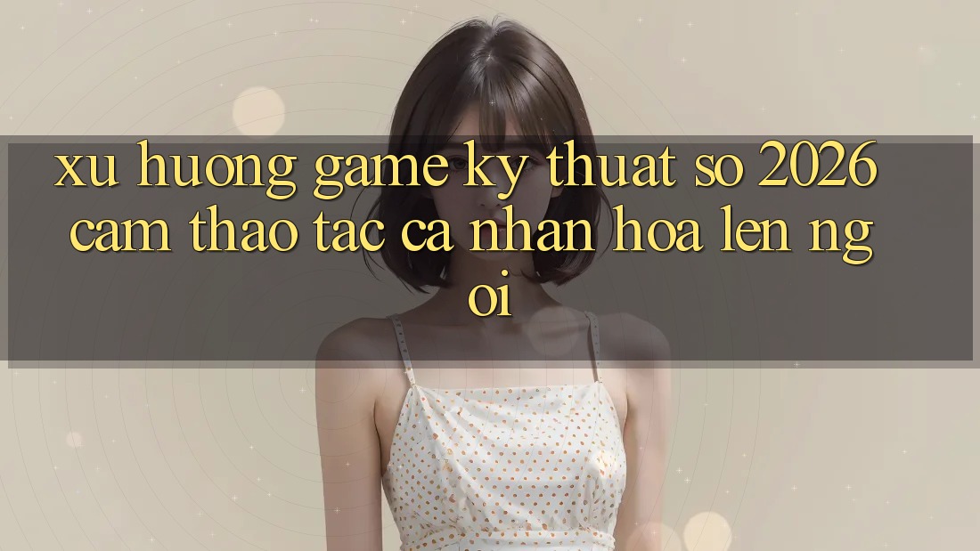 Xu Hướng Game Kỹ Thuật Số 2026: Cảm thao tác Cá Nhân Hóa Lên Ngôi