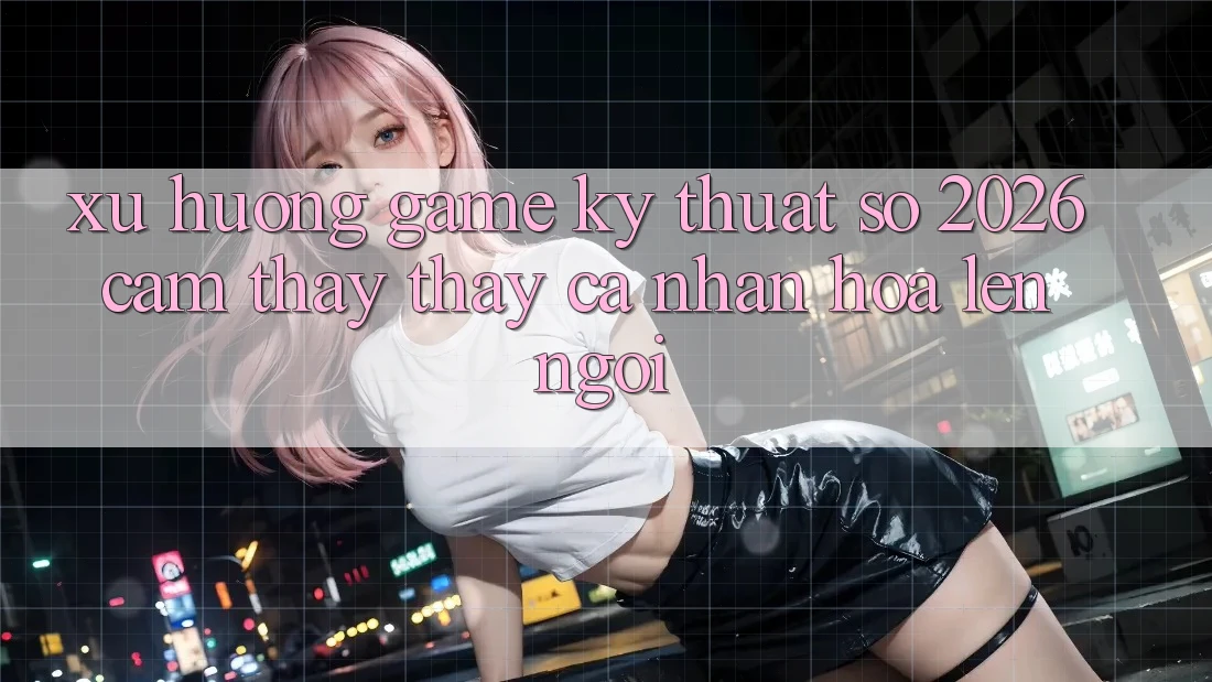 Xu Hướng Game Kỹ Thuật Số 2026: Cảm thấy thấy Cá Nhân Hóa Lên Ngôi