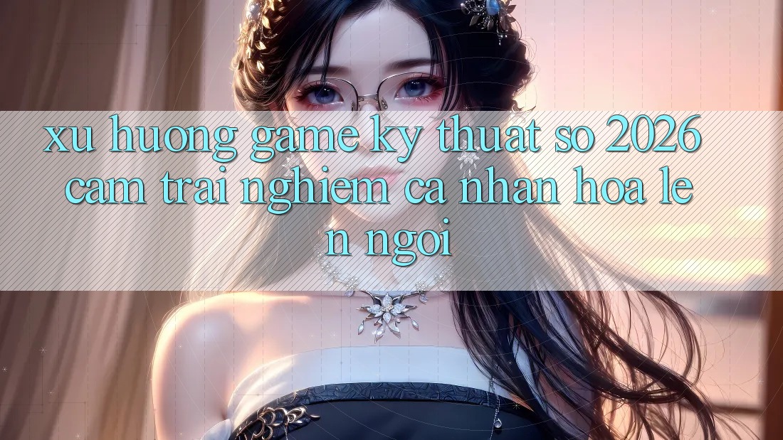 Xu Hướng Game Kỹ Thuật Số 2026: Cảm trải nghiệm Cá Nhân Hóa Lên Ngôi