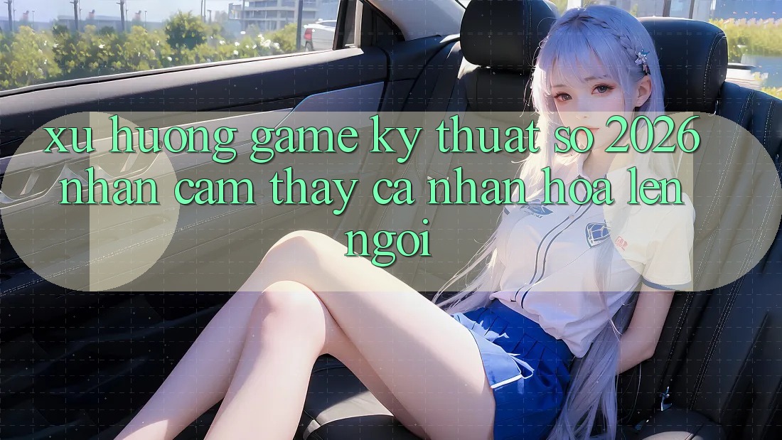 Xu Hướng Game Kỹ Thuật Số 2026: Nhận cảm thấy Cá Nhân Hóa Lên Ngôi