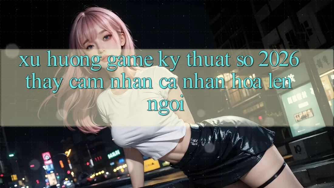 Xu Hướng Game Kỹ Thuật Số 2026: Thấy cảm nhận Cá Nhân Hóa Lên Ngôi Xu Hướng Game Kỹ Thuật Số 2026: Thấy cảm nhận Cá Nhân Hóa Lên Ngôi