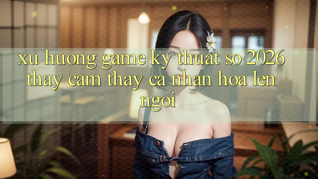 Xu Hướng Game Kỹ Thuật Số 2026: Thấy cảm thấy Cá Nhân Hóa Lên Ngôi