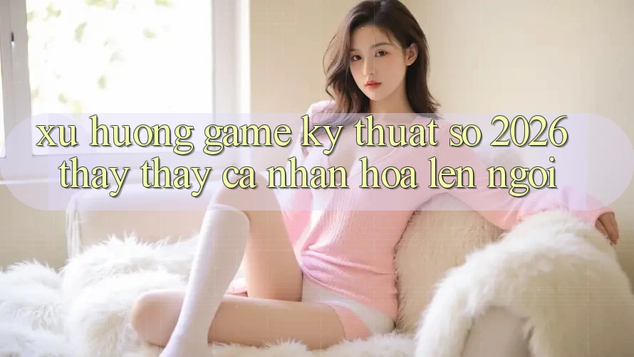 Xu Hướng Game Kỹ Thuật Số 2026: Thấy thấy Cá Nhân Hóa Lên Ngôi Xu Hướng Game Kỹ Thuật Số 2026: Thấy thấy Cá Nhân Hóa Lên Ngôi
