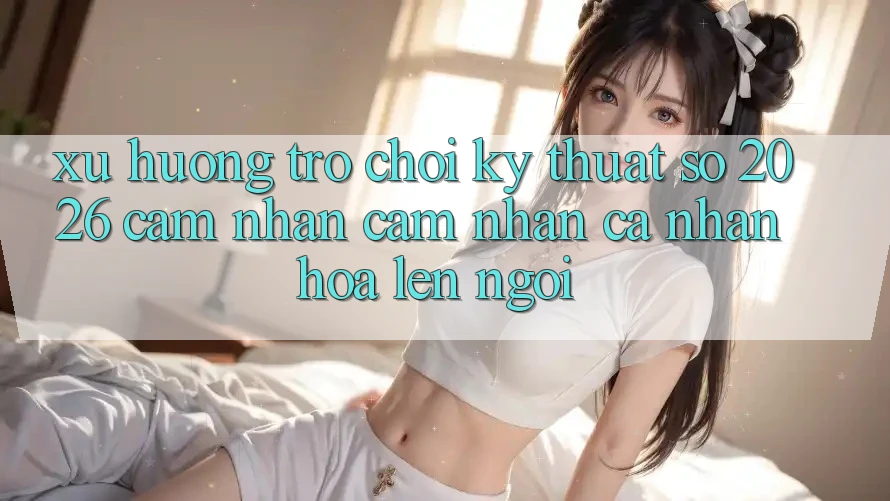 Xu Hướng Trò chơi Kỹ Thuật Số 2026: Cảm nhận cảm nhận Cá Nhân Hóa Lên Ngôi