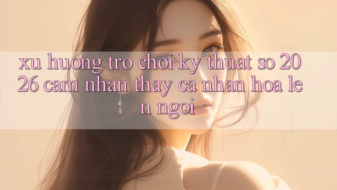 Xu Hướng Trò chơi Kỹ Thuật Số 2026: Cảm nhận thấy Cá Nhân Hóa Lên Ngôi