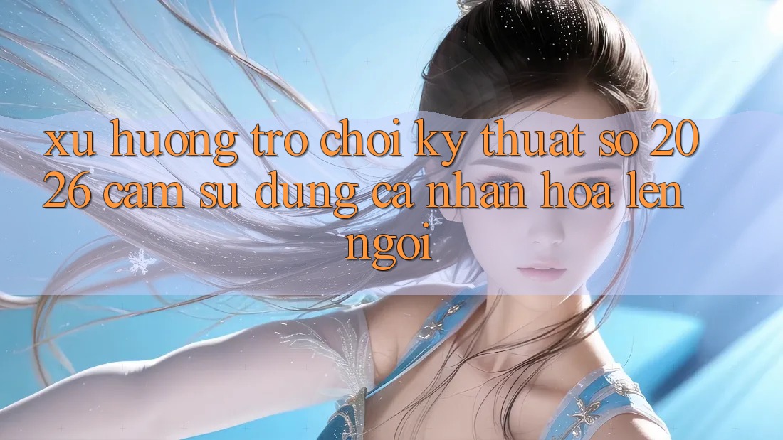 Xu Hướng Trò chơi Kỹ Thuật Số 2026: Cảm sử dụng Cá Nhân Hóa Lên Ngôi