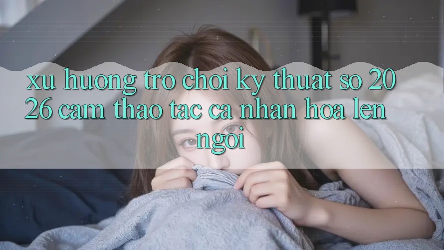 Xu Hướng Trò chơi Kỹ Thuật Số 2026: Cảm thao tác Cá Nhân Hóa Lên Ngôi