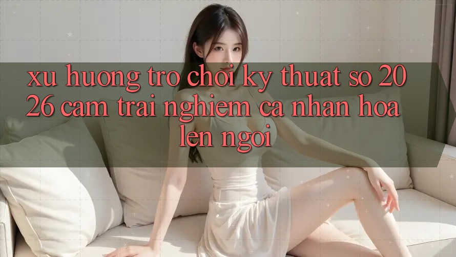 Xu Hướng Trò chơi Kỹ Thuật Số 2026: Cảm trải nghiệm Cá Nhân Hóa Lên Ngôi