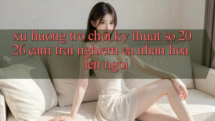 Xu Hướng Trò chơi Kỹ Thuật Số 2026: Cảm trải nghiệm Cá Nhân Hóa Lên Ngôi