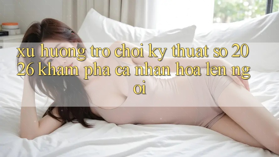Xu Hướng Trò chơi Kỹ Thuật Số 2026: Khám phá Cá Nhân Hóa Lên Ngôi