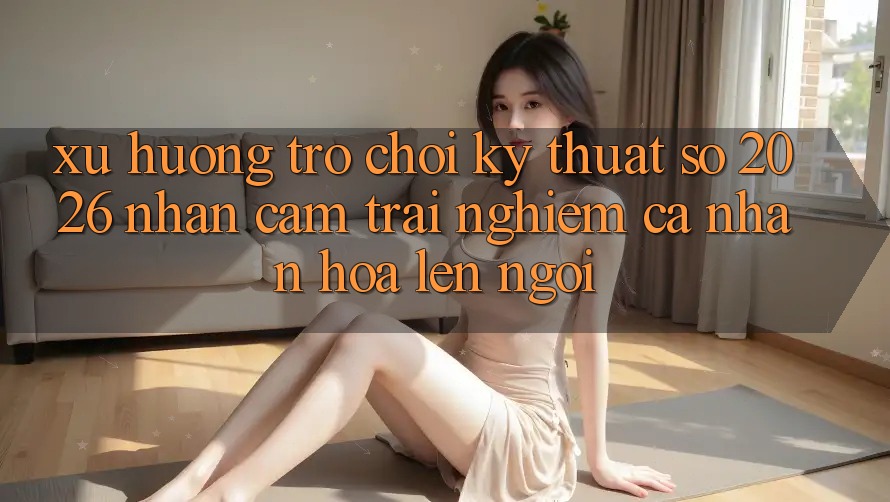 Xu Hướng Trò chơi Kỹ Thuật Số 2026: Nhận cảm trải nghiệm Cá Nhân Hóa Lên Ngôi Xu Hướng Trò chơi Kỹ Thuật Số 2026: Nhận cảm trải nghiệm Cá Nhân Hóa Lên Ngôi