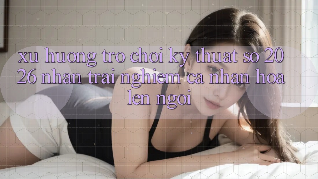 Xu Hướng Trò chơi Kỹ Thuật Số 2026: Nhận trải nghiệm Cá Nhân Hóa Lên Ngôi