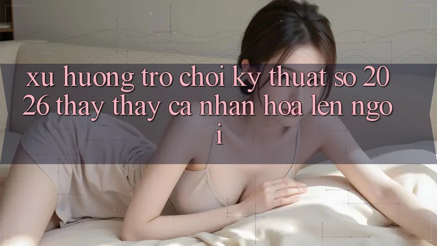 Xu Hướng Trò chơi Kỹ Thuật Số 2026: Thấy thấy Cá Nhân Hóa Lên Ngôi Xu Hướng Trò chơi Kỹ Thuật Số 2026: Thấy thấy Cá Nhân Hóa Lên Ngôi