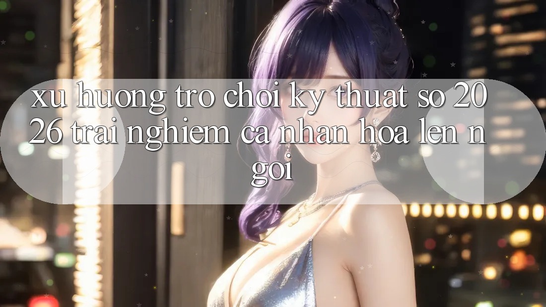 Xu Hướng Trò chơi Kỹ Thuật Số 2026: Trải Nghiệm Cá Nhân Hóa Lên Ngôi Xu Hướng Trò chơi Kỹ Thuật Số 2026: Trải Nghiệm Cá Nhân Hóa Lên Ngôi